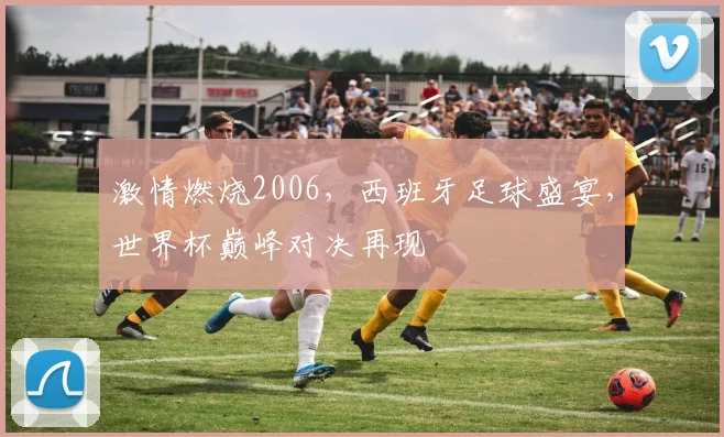 激情燃烧2006，西班牙足球盛宴，世界杯巅峰对决再现