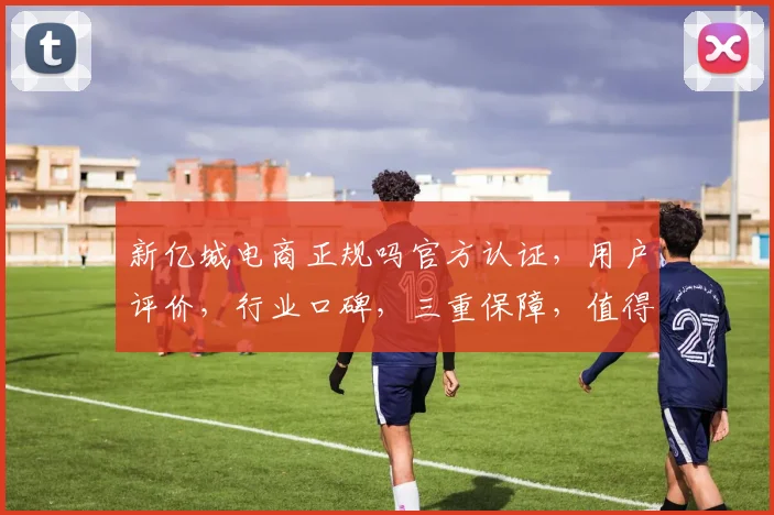 新亿城电商正规吗官方认证，用户评价，行业口碑，三重保障，值得信赖