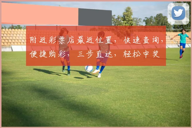 附近彩票店最近位置，快速查询，便捷购彩，三步直达，轻松中奖