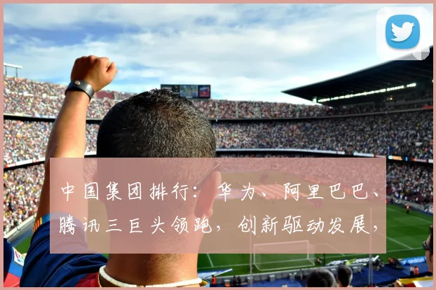 中国集团排行：华为、阿里巴巴、腾讯三巨头领跑，创新驱动发展，实力见证