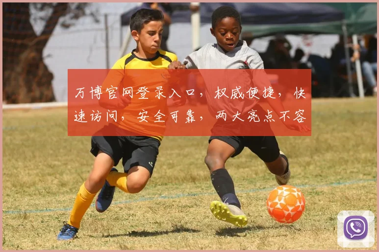 万博官网登录入口，权威便捷，快速访问，安全可靠，两大亮点不容错过，立即体验