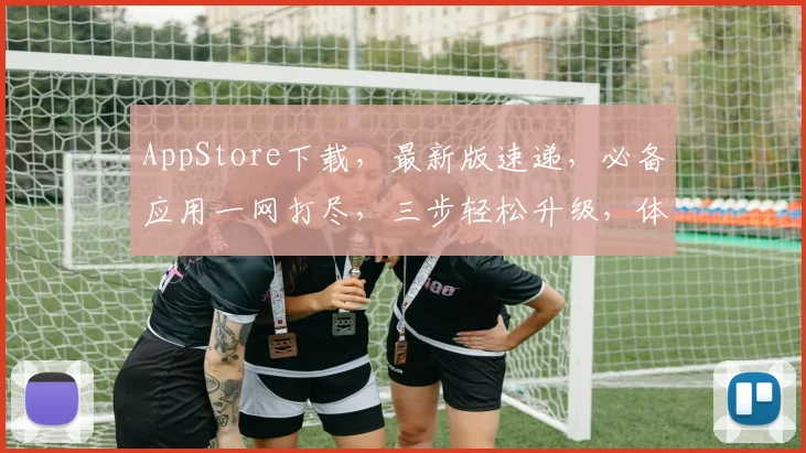 AppStore下载，最新版速递，必备应用一网打尽，三步轻松升级，体验无限可能，
