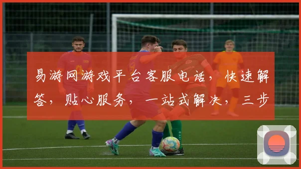 易游网游戏平台客服电话，快速解答，贴心服务，一站式解决，三步轻松联系